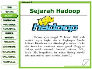 Sejarah Hadoop
Censor
Kelompok 1
TITLETITLE
OUTLINEOUTLINE
SEJARAHSEJARAH
PENGERTIANPENGERTIAN
ARSITEKTURARSITEKTUR
MANFAATMANFAAT
CARA KERJACARA KERJA
VENDORVENDOR
KELEBIHANKELEBIHAN
KEKURANGANKEKURANGAN
IMPLEMENTAS
I
IMPLEMENTAS
I
CARA INSTALLCARA INSTALL
KESIMPULANKESIMPULAN
Hadoop sejak tanggal 23 Januari 2008 telah
menjadi proyek tingkat atas di lingkungan Apache
Software Foundation dan dikembangkan secara terbuka
oleh komunitas kontributor secara global. Pengguna
Hadoop adalah, termasuk Facebook, a9.com, AOL,
Baidu, IBM, ImageShack, dan Yahoo. Hadoop tersedia
bebas menyandang lisensi Apache License 2.0
 