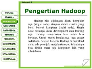 Pengertian Hadoop
Censor
Kelompok 1
Hadoop bisa dijalankan disatu komputer
saja (single node) ataupun dalam cluster yang
berisi banyak komputer (multi node). Single
node biasanya untuk development atau training
saja. Hadoop memerlukan Java untuk bisa
berjalan. Untuk proses instalasinya juga cukup
sederhana. Setelah file core Hadoop di download
disitu ada petunjuk menjalankannya. Selanjutnya
bisa dipilih mana saja komponen lain yang
dibutuhkan.
OUTLINEOUTLINE
SEJARAHSEJARAH
PENGERTIANPENGERTIAN
ARSITEKTURARSITEKTUR
MANFAATMANFAAT
CARA KERJACARA KERJA
KELEBIHANKELEBIHAN
KEKURANGANKEKURANGAN
IMPLEMENTAS
I
IMPLEMENTAS
I
CARA INSTALLCARA INSTALL
KESIMPULANKESIMPULAN
 