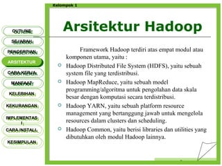 Arsitektur Hadoop
Censor
Kelompok 1
Framework Hadoop terdiri atas empat modul atau
komponen utama, yaitu :
 Hadoop Distributed File System (HDFS), yaitu sebuah
system file yang terdistribusi.
 Hadoop MapReduce, yaitu sebuah model
programming/algoritma untuk pengolahan data skala
besar dengan komputasi secara terdistribusi.
 Hadoop YARN, yaitu sebuah platform resource
management yang bertanggung jawab untuk mengelola
resources dalam clusters dan scheduling.
 Hadoop Common, yaitu berisi libraries dan utilities yang
dibutuhkan oleh modul Hadoop lainnya.
OUTLINEOUTLINE
SEJARAHSEJARAH
PENGERTIANPENGERTIAN
ARSITEKTURARSITEKTUR
MANFAATMANFAAT
CARA KERJACARA KERJA
KELEBIHANKELEBIHAN
KEKURANGANKEKURANGAN
IMPLEMENTAS
I
IMPLEMENTAS
I
CARA INSTALLCARA INSTALL
KESIMPULANKESIMPULAN
 