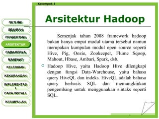 Arsitektur Hadoop
Censor
Kelompok 1
Semenjak tahun 2008 framework hadoop
bukan hanya empat modul utama tersebut namun
merupakan kumpulan modul open source seperti
Hive, Pig, Oozie, Zookeeper, Flume Sqoop,
Mahout, Hbase, Ambari, Spark, dsb.
 Hadoop Hive, yaitu Hadoop Hive dilengkapi
dengan fungsi Data-Warehouse, yaitu bahasa
query HiveQL dan indeks. HiveQL adalah bahasa
query berbasis SQL dan memungkinkan
pengembang untuk menggunakan sintaks seperti
SQL.
OUTLINEOUTLINE
SEJARAHSEJARAH
PENGERTIANPENGERTIAN
ARSITEKTURARSITEKTUR
MANFAATMANFAAT
CARA KERJACARA KERJA
KELEBIHANKELEBIHAN
KEKURANGANKEKURANGAN
IMPLEMENTAS
I
IMPLEMENTAS
I
CARA INSTALLCARA INSTALL
KESIMPULANKESIMPULAN
 