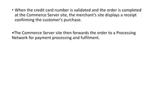 • When the credit card number is validated and the order is completed
at the Commerce Server site, the merchant’s site displays a receipt
confirming the customer’s purchase.
•The Commerce Server site then forwards the order to a Processing
Network for payment processing and fulfilment.
 