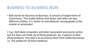 BUSINESS-TO-BUSINESS (B2B)
• B2B stands for Business to Business. It consists of largest form of
Ecommerce. This model defines that Buyer and seller are two
different entities. It is similar to manufacturer issuing goods to the
retailer or wholesaler.
• E.g.:-Dell deals computers and other associated accessories online
but it is does not make up all those products. So, in govern to deal
those products, first step is to purchases them from unlike businesses
i.e. The producers of those products.
 