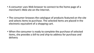 • A consumer uses Web browser to connect to the home page of a
merchant’s Web site on the Internet.
• The consumer browses the catalogue of products featured on the site
and selects items to purchase. The selected items are placed in the
electronic equivalent of a shopping cart.
• When the consumer is ready to complete the purchase of selected
items, she provides a bill-to and ship-to address for purchase and
delivery
 