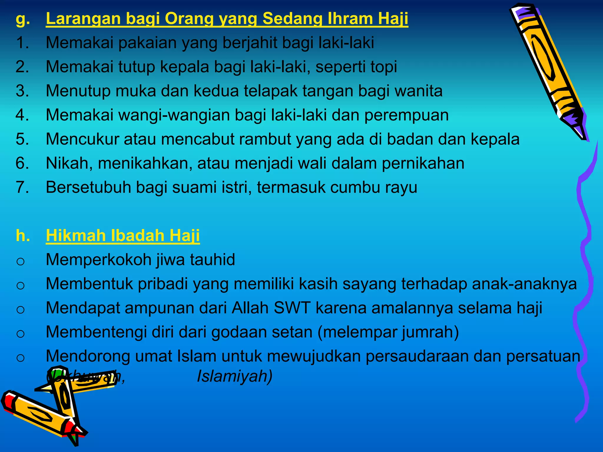 g. Larangan bagi Orang yang Sedang Ihram Haji
1. Memakai pakaian yang berjahit bagi laki-laki
2. Memakai tutup kepala bagi laki-laki, seperti topi
3. Menutup muka dan kedua telapak tangan bagi wanita
4. Memakai wangi-wangian bagi laki-laki dan perempuan
5. Mencukur atau mencabut rambut yang ada di badan dan kepala
6. Nikah, menikahkan, atau menjadi wali dalam pernikahan
7. Bersetubuh bagi suami istri, termasuk cumbu rayu
h. Hikmah Ibadah Haji
o Memperkokoh jiwa tauhid
o Membentuk pribadi yang memiliki kasih sayang terhadap anak-anaknya
o Mendapat ampunan dari Allah SWT karena amalannya selama haji
o Membentengi diri dari godaan setan (melempar jumrah)
o Mendorong umat Islam untuk mewujudkan persaudaraan dan persatuan
(Ukhuwah, Islamiyah)
 