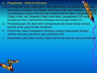e. Pengelolaan Zakat di Indonesia
Untuk mengurusi zakat, pada tahun 1968 pemerintah mendirikan BAZIS yang
merupakan singkatan dari Badan Amil Zakat Infak dan Sedekah. Lembaga
ini diharapkan mampu mendorong profesionalisme dalam pengelolaan ZIS
(Zakat, Infak, dan Sedekah). Bagi umat Islam, pengelolaan ZIS yang
profesional akan memberikan beberapa keuntungan berikut ini:
a. Pendistribusian ZIS akan lebih terorganisasi dan benar-benar sampai
kepada pihak yang berhak menerima
b. Pemerintah dapat mengetahui berbagai potensi masyarakat dengan
melihat data para penerima atau pembayar ZIS
c. Masyarakat yang tidak mampu dapat menerima bantuan yang bermanfaat
 