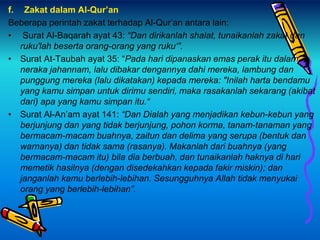 f. Zakat dalam Al-Qur’an
Beberapa perintah zakat terhadap Al-Qur’an antara lain:
• Surat Al-Baqarah ayat 43: “Dan dirikanlah shalat, tunaikanlah zakat dan
ruku'lah beserta orang-orang yang ruku‘”.
• Surat At-Taubah ayat 35: “Pada hari dipanaskan emas perak itu dalam
neraka jahannam, lalu dibakar dengannya dahi mereka, lambung dan
punggung mereka (lalu dikatakan) kepada mereka: "Inilah harta bendamu
yang kamu simpan untuk dirimu sendiri, maka rasakanlah sekarang (akibat
dari) apa yang kamu simpan itu.“
• Surat Al-An’am ayat 141: “Dan Dialah yang menjadikan kebun-kebun yang
berjunjung dan yang tidak berjunjung, pohon korma, tanam-tanaman yang
bermacam-macam buahnya, zaitun dan delima yang serupa (bentuk dan
warnanya) dan tidak sama (rasanya). Makanlah dari buahnya (yang
bermacam-macam itu) bila dia berbuah, dan tunaikanlah haknya di hari
memetik hasilnya (dengan disedekahkan kepada fakir miskin); dan
janganlah kamu berlebih-lebihan. Sesungguhnya Allah tidak menyukai
orang yang berlebih-lebihan”.
 