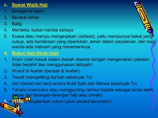 c. Syarat Wajib Haji
1. Beragama Islam
2. Berakal sehat
3. Balig
4. Merdeka, bukan hamba sahaya
5. Kuasa atau mampu mengerjakan (istitaah), yaitu mempunyai bekal yang
cukup, ada kendaraan yang diperlukan, aman dalam perjalanan, dan bagi
wanita ada mahram yang menemaninya.
d. Rukun Haji (fardu haji)
1. Ihram (niat masuk dalam ibadah disertai dengan mengenakan pakaian
tidak berjahit dan menggunakan talbiyah)
2. Wukuf di Arafah (berada di Arafah)
3. Tawaf (mengelilingi Ka’bah sebanyak 7x)
4. Sa’I (berlari-lari kecil antara Bukit Safa dan Marwa sebanyak 7x)
5. Tahalul (mencukur atau menggunting rambut kepala sebagai tanda telah
bebas dari larangan-larangan haji atau umrah)
6. Tertib (menjalankan rukun-rukun secara berurutan)
 