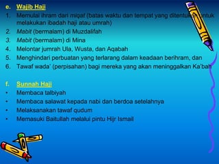 e. Wajib Haji
1. Memulai ihram dari miqat (batas waktu dan tempat yang ditentukan untuk
melakukan ibadah haji atau umrah)
2. Mabit (bermalam) di Muzdalifah
3. Mabit (bermalam) di Mina
4. Melontar jumrah Ula, Wusta, dan Aqabah
5. Menghindari perbuatan yang terlarang dalam keadaan berihram, dan
6. Tawaf wada’ (perpisahan) bagi mereka yang akan meninggalkan Ka’bah
f. Sunnah Haji
• Membaca talbiyah
• Membaca salawat kepada nabi dan berdoa setelahnya
• Melaksanakan tawaf qudum
• Memasuki Baitullah melalui pintu Hijr Ismail
 