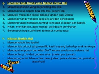 g. Larangan bagi Orang yang Sedang Ihram Haji
1. Memakai pakaian yang berjahit bagi laki-laki
2. Memakai tutup kepala bagi laki-laki, seperti topi
3. Menutup muka dan kedua telapak tangan bagi wanita
4. Memakai wangi-wangian bagi laki-laki dan perempuan
5. Mencukur atau mencabut rambut yang ada di badan dan kepala
6. Nikah, menikahkan, atau menjadi wali dalam pernikahan
7. Bersetubuh bagi suami istri, termasuk cumbu rayu
h. Hikmah Ibadah Haji
o Memperkokoh jiwa tauhid
o Membentuk pribadi yang memiliki kasih sayang terhadap anak-anaknya
o Mendapat ampunan dari Allah SWT karena amalannya selama haji
o Membentengi diri dari godaan setan (melempar jumrah)
o Mendorong umat Islam untuk mewujudkan persaudaraan dan persatuan
(Ukhuwah, Islamiyah)
 