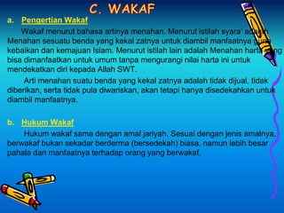 a. Pengertian Wakaf
Wakaf menurut bahasa artinya menahan. Menurut istilah syara’ adalah
Menahan sesuatu benda yang kekal zatnya untuk diambil manfaatnya guna
kebaikan dan kemajuan Islam. Menurut istilah lain adalah Menahan harta yang
bisa dimanfaatkan untuk umum tanpa mengurangi nilai harta ini untuk
mendekatkan diri kepada Allah SWT.
Arti menahan suatu benda yang kekal zatnya adalah tidak dijual, tidak
diberikan, serta tidak pula diwariskan, akan tetapi hanya disedekahkan untuk
diambil manfaatnya.
b. Hukum Wakaf
Hukum wakaf sama dengan amal jariyah. Sesuai dengan jenis amalnya,
berwakaf bukan sekadar berderma (bersedekah) biasa, namun lebih besar
pahala dan manfaatnya terhadap orang yang berwakaf.
 