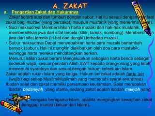 a. Pengertian Zakat dan Hukumnya
Zakat berarti suci dan tumbuh dengan subur. Hal itu sesuai dengan manfaat
zakat bagi muzaki (yang berzakat) maupun mustahik (yang menerima zakat).
• Suci maksudnya Membersihkan harta muzaki dari hak-hak mustahik,
membersihkan jiwa dari sifat tercela (kikir, tamak, sombong). Membersihkan
jiwa dari sifat tercela (iri hat dan dengki) terhadap muzaki.
• Subur maksudnya Dapat menyebabkan harta para muzaki bertambah
banyak (subur). Hal ini mungkin diakibatkan oleh doa para mustahik,
sehingga harta mereka mendatangkan berkah.
Menurut istilah zakat berarti Mengeluarkan sebagian harta benda sebagai
sedekah wajib, sesuai perintah Allah SWT kepada orang-orang yang telah
memenuhi syaratnya dan sesuai dengan hukum ketentuan Islam.
Zakat adalah rukun Islam yang ketiga. Hukum berzakat adalah fardu ’ain
(wajib bagi setiap Muslim/Muslimah yang memenuhi syarat-syaratnya)
Ibadah salat dan zakat memiliki persamaan keutamaan. Salat merupakan
ibadah badaniyah yang utama, sedang zakat adalah ibadah maliyah yang
utama.
Orang yang mengaku beragama Islam, apabila mengingkari kewajiban zakat
dapat dianggap murtad (keluar dari Islam).
 