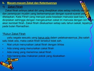 b. Macam-macam Zakat dan Ketentuannya
1) Zakat Fitrah
Zakat fitrah artinya zakat diri yang diwajibkan atas setiap individu laki-laki
dan perempuan muslim yang berkemampuan dengan syarat-syarat yang
ditetapkan. Kata Fitrah yang merujuk pada keadaan manusia saat baru
diciptakan sehingga dengan mengeluarkan zakat ini manusia dengan izin Allah
akan kembali fitrah. Zakat fitrah dikeluarkan setiap satu tahun sekali, tepatnya
pada bulan Ramadhan.
*Rukun Zakat Fitrah
yaitu segala sesuatu yang harus ada dalam pelaksanaannya, jika salah
satu tidak ada, maka zakat fitrah tersebut tidak sah.
• Niat untuk menunaikan zakat fitrah dengan ikhlas
• Ada orang yang menunaikan zakat fitrah
• Ada orang yang menerima zakat fitrah
• Ada barang atau makanan pokok yang dizakatkan
 