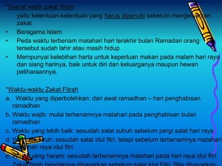 *Syarat wajib zakat fitrah:
yaitu ketentuan-ketentuan yang harus dipenuhi sebelum mengeluarkan
zakat
• Beragama Islam
• Peda waktu terbenam matahari hari terakhir bulan Ramadan orang
tersebut sudah lahir atau masih hidup
• Mempunyai kelebihan harta untuk keperluan makan pada malam hari raya
dan siang harinya, baik untuk diri dan keluarganya maupun hewan
peliharaannya.
*Waktu-waktu Zakat Fitrah
a. Waktu yang diperbolehkan: dari awal ramadhan – hari penghabisan
ramadhan
b. Waktu wajib: mulai terbenamnya matahari pada penghabisan bulan
ramadhan
c. Waktu yang lebih baik: sesudah salat subuh sebelum pergi salat hari raya
d. Waktu makruh: sesudah salat idul fitri, tetapi sebelum terbenamnya matahari
pada hari raya idul fitri
e. Waktu yang haram: sesudah terbenamnya matahari pada hari raya idul fitri
 