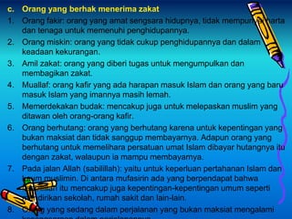 c. Orang yang berhak menerima zakat
1. Orang fakir: orang yang amat sengsara hidupnya, tidak mempunyai harta
dan tenaga untuk memenuhi penghidupannya.
2. Orang miskin: orang yang tidak cukup penghidupannya dan dalam
keadaan kekurangan.
3. Amil zakat: orang yang diberi tugas untuk mengumpulkan dan
membagikan zakat.
4. Muallaf: orang kafir yang ada harapan masuk Islam dan orang yang baru
masuk Islam yang imannya masih lemah.
5. Memerdekakan budak: mencakup juga untuk melepaskan muslim yang
ditawan oleh orang-orang kafir.
6. Orang berhutang: orang yang berhutang karena untuk kepentingan yang
bukan maksiat dan tidak sanggup membayarnya. Adapun orang yang
berhutang untuk memelihara persatuan umat Islam dibayar hutangnya itu
dengan zakat, walaupun ia mampu membayarnya.
7. Pada jalan Allah (sabilillah): yaitu untuk keperluan pertahanan Islam dan
kaum muslimin. Di antara mufasirin ada yang berpendapat bahwa
fisabilillah itu mencakup juga kepentingan-kepentingan umum seperti
mendirikan sekolah, rumah sakit dan lain-lain.
8. Orang yang sedang dalam perjalanan yang bukan maksiat mengalami
 