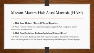 Macam-Macam Hak Asasi Manusia (HAM)
• c. Hak Asasi Hukum (Rights Of Legal Equality)
Hak Asasi Hukum adalah hak untuk mendapatkan perlakukan yang sama dalam
hukum dan pemerintahan.
• d. Hak Asasi Sosial dan Budaya (Social and Culture Rights)
Hak Asasi Sosial dan Budaya adalah hak yang menyangkut dalam masyarkat yakni
untuk memilih pendidikan, hak untuk mengembangkan kebudayaan dan sebagainya.
 