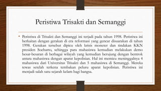Peristiwa Trisakti dan Semanggi
• Peristiwa di Trisakti dan Semanggi ini terjadi pada tahun 1998. Peristiwa ini
berkaitan dengan gerakan di era reformasi yang gencar disuarakan di tahun
1998. Gerakan tersebut dipicu oleh krisis moneter dan tindakan KKN
presiden Soeharto, sehingga para mahasiswa kemudian melakukan demo
besar-besaran di berbagai wilayah yang kemudian berujung dengan bentrok
antara mahasiswa dengan aparat kepolisian. Hal ini memicu meninggalnya 4
mahasiswa dari Universitas Trisakti dan 5 mahasiswa di Semanggi. Mereka
tewas setelah terkena tembakan peluru aparat kepolisian. Peristiwa ini
menjadi salah satu sejarah kelam bagi bangsa.
 