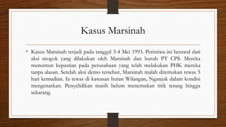 Kasus Marsinah
• Kasus Marsinah terjadi pada tanggal 3-4 Mei 1993. Peristiwa ini berawal dari
aksi mogok yang dilakukan oleh Marsinah dan buruh PT CPS. Mereka
menuntun kepastian pada perusahaan yang telah melakukan PHK mereka
tanpa alasan. Setelah aksi demo tersebut, Marsinah malah ditemukan tewas 5
hari kemudian. Ia tewas di kawasan hutan Wilangan, Nganjuk dalam kondisi
mengenaskan. Penyelidikan masih belum menemukan titik terang hingga
sekarang.
 