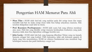 Pengertian HAM Menurut Para Ahli
• Haar Tilar : HAM ialah hak-hak yang melekat pada diri setiap insan dan tanpa
memiliki hak-hak itu maka setiap insan tidak bisa hidup selayaknya manusia. Hak
tersebut didapatkan sejak lahir ke dunia.
• Prof. Koentjoro Poerbopranoto : HAM ialah suatu hak yang sifatnya mendasar
atau asasi. Hak-hak yang dimiliki setiap manusia berdasarkan kodratnya yang pada
dasarnya tidak akan bisa dipisahkan sehingga bersifat suci.
• John Locke : HAM ialah hak-hak yang langsung diberikan Tuhan yang esa kepada
manusia sebagai hak yang kodrati. Oleh karenanya, tidak ada kekuatan apapun di
dunia yang bisa mencabutnya. HAM ini sifatnya fundamental atau mendasar bagi
kehidupan manusia dan pada hakikatnya sangat suci.
 