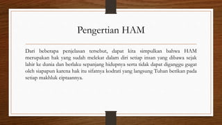 Pengertian HAM
Dari beberapa penjelasan tersebut, dapat kita simpulkan bahwa HAM
merupakan hak yang sudah melekat dalam diri setiap insan yang dibawa sejak
lahir ke dunia dan berlaku sepanjang hidupnya serta tidak dapat diganggu gugat
oleh siapapun karena hak itu sifatnya kodrati yang langsung Tuhan berikan pada
setiap makhluk ciptaannya.
 