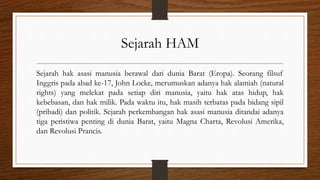 Sejarah HAM
Sejarah hak asasi manusia berawal dari dunia Barat (Eropa). Seorang filsuf
Inggris pada abad ke-17, John Locke, merumuskan adanya hak alamiah (natural
rights) yang melekat pada setiap diri manusia, yaitu hak atas hidup, hak
kebebasan, dan hak milik. Pada waktu itu, hak masih terbatas pada bidang sipil
(pribadi) dan politik. Sejarah perkembangan hak asasi manusia ditandai adanya
tiga peristiwa penting di dunia Barat, yaitu Magna Charta, Revolusi Amerika,
dan Revolusi Prancis.
 