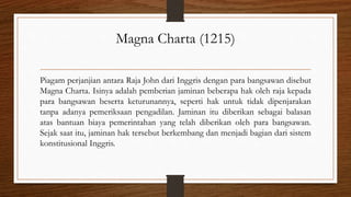Magna Charta (1215)
Piagam perjanjian antara Raja John dari Inggris dengan para bangsawan disebut
Magna Charta. Isinya adalah pemberian jaminan beberapa hak oleh raja kepada
para bangsawan beserta keturunannya, seperti hak untuk tidak dipenjarakan
tanpa adanya pemeriksaan pengadilan. Jaminan itu diberikan sebagai balasan
atas bantuan biaya pemerintahan yang telah diberikan oleh para bangsawan.
Sejak saat itu, jaminan hak tersebut berkembang dan menjadi bagian dari sistem
konstitusional Inggris.
 