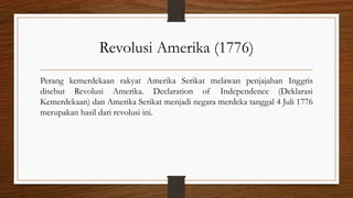 Revolusi Amerika (1776)
Perang kemerdekaan rakyat Amerika Serikat melawan penjajahan Inggris
disebut Revolusi Amerika. Declaration of Independence (Deklarasi
Kemerdekaan) dan Amerika Serikat menjadi negara merdeka tanggal 4 Juli 1776
merupakan hasil dari revolusi ini.
 