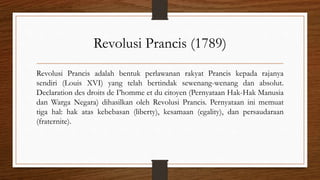Revolusi Prancis (1789)
Revolusi Prancis adalah bentuk perlawanan rakyat Prancis kepada rajanya
sendiri (Louis XVI) yang telah bertindak sewenang-wenang dan absolut.
Declaration des droits de I’homme et du citoyen (Pernyataan Hak-Hak Manusia
dan Warga Negara) dihasilkan oleh Revolusi Prancis. Pernyataan ini memuat
tiga hal: hak atas kebebasan (liberty), kesamaan (egality), dan persaudaraan
(fraternite).
 