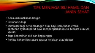 TIPS MENJAGA IBU HAMIL DAN
JANIN SEHAT
• Konsumsi makanan bergizi
• Istirahat cukup
• Stimulasi bagi perkembangan otak bayi, kebutuhan emosi,
sentuhan ayah di perut bayi, mendengarkan music Mozart, atau Al
Quran
• Jaga kebersihan diri dan lingkungan
• Periksa kehamilan secara teratur ke bidan atau dokter
 
