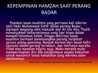 KEPEMPINAN HAMZAH SAAT PERANG
BADAR
Pasukan kaum muslimin yang pertama kali dikirim
oleh Nabi Muhammad SAW dalam perang Badar,
dipimpin langsung oleh Hamzah dan Ali bin Abu Thalib
menunjukkan keberaniannya yang luar biasa dalam
mempertahankan Islam, hingga akhirnya kaum
muslimin berhasil memenangkan perang tersebut
secara gilang gemilang. Banyak korban dari kaum kafir
Quraisy dalam perang tersebut, dan tentunya mereka
tidak mau menelan begitu saja. Maka mereka mulai
mempersiapkan diri dan menghimpun segala kekuatan
untuk menuntut balas kekalahan yang mereka alami
sebelumnya.
https://id.m.wikipedia.org/wiki/Hamzah_bin_Abdul-Muththalib
 