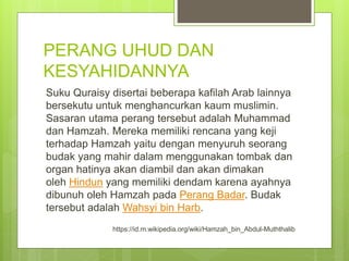 PERANG UHUD DAN
KESYAHIDANNYA
Suku Quraisy disertai beberapa kafilah Arab lainnya
bersekutu untuk menghancurkan kaum muslimin.
Sasaran utama perang tersebut adalah Muhammad
dan Hamzah. Mereka memiliki rencana yang keji
terhadap Hamzah yaitu dengan menyuruh seorang
budak yang mahir dalam menggunakan tombak dan
organ hatinya akan diambil dan akan dimakan
oleh Hindun yang memiliki dendam karena ayahnya
dibunuh oleh Hamzah pada Perang Badar. Budak
tersebut adalah Wahsyi bin Harb.
https://id.m.wikipedia.org/wiki/Hamzah_bin_Abdul-Muththalib
 