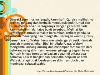 • Di saat kaum muslim lengah, kaum kafir Quraisy melihatnya
sebagai peluang dan berbalik menduduki bukit Uhud dan
mulai melancarkan serangannya dengan gencar kepada
kaum muslimin dari atas bukit tersebut.. Melihat itu
semangat Hamzah semakin bertambah berlipat ganda. Ia
kembali menerjang dan menghalau serangan kaum Quraisy.
• Sementara itu Wahsyi terus mengintai gerak gerik Hamzah
setelah menebas leher Siba' bin Abdul Uzza. Wahsyi
mengambil ancang-ancang dan melempar tombaknya dari
belakang yang akhirnya mengenai pinggang bagian bawah
Hamzah hingga tembus ke bagian depan di antara dua
pahanya. Lalu Ia bangkit dan berusaha berjalan ke arah
Wahsyi, tetapi tidak berdaya dan akhirnya roboh dan
meninggal sebagai syahid.
https://id.m.wikipedia.org/wiki/Hamzah_bin_Abdul-Muththalib
 