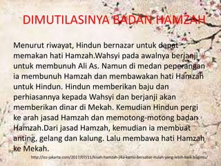 DIMUTILASINYA BADAN HAMZAH
Menurut riwayat, Hindun bernazar untuk dapat
memakan hati Hamzah.Wahsyi pada awalnya berjanji
untuk membunuh Ali As. Namun di medan peperangan
ia membunuh Hamzah dan membawakan hati Hamzah
untuk Hindun. Hindun memberikan baju dan
perhiasannya kepada Wahsyi dan berjanji akan
memberikan dinar di Mekah. Kemudian Hindun pergi
ke arah jasad Hamzah dan memotong-motong badan
Hamzah.Dari jasad Hamzah, kemudian ia membuat
anting, gelang dan kalung. Lalu membawa hati Hamzah
ke Mekah.
http://icc-jakarta.com/2017/07/11/kisah-hamzah-jika-kamu-bersabar-itulah-yang-lebih-baik-bagimu/
 