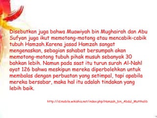 Disebutkan juga bahwa Muawiyah bin Mughairah dan Abu
Sufyan juga ikut memotong-motong atau mencabik-cabik
tubuh Hamzah.Karena jasad Hamzah sangat
mengenaskan, sebagian sahabat bersumpah akan
memotong-motong tubuh pihak musuh sebanyak 30
bahkan lebih. Namun pada saat itu turun surah Al-Nahl
ayat 126 bahwa meskipun mereka diperbolehkan untuk
membalas dengan perbuatan yang setimpal, tapi apabila
mereka bersabar, maka hal itu adalah tindakan yang
lebih baik.
http://id.mobile.wikishia.net/index.php/Hamzah_bin_Abdul_Mutthalib
 