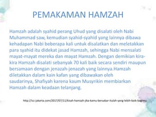 PEMAKAMAN HAMZAH
Hamzah adalah syahid perang Uhud yang disalati oleh Nabi
Muhammad saw, kemudian syahid-syahid yang lainnya dibawa
kehadapan Nabi beberapa kali untuk disalatkan dan meletakkan
para syahid itu didekat jasad Hamzah, sehingga Nabi mensalati
mayat-mayat mereka dan mayat Hamzah. Dengan demikian kira-
kira Hamzah disalati sebanyak 70 kali baik secara sendiri maupun
bersamaan dengan jenazah-jenazah yang lainnya.Hamzah
diletakkan dalam kain kafan yang dibawakan oleh
saudarinya, Shafiyah karena kaum Musyrikin membiarkan
Hamzah dalam keadaan telanjang.
http://icc-jakarta.com/2017/07/11/kisah-hamzah-jika-kamu-bersabar-itulah-yang-lebih-baik-bagimu
 