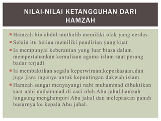  Hamzah bin abdul muthalib memiliki otak yang cerdas
 Selain itu beliau memiliki pendirian yang kuat
 Ia mempunyai keberanian yang luar biasa dalam
mempertahankan kemuliaan agama islam saat perang
badar terjadi
 Ia membaktikan segala keperwiraan,keperkasaan,dan
juga jiwa raganya untuk kepentingan dakwah islam
 Hamzah sangat menyayangi nabi muhammad dibuktikan
saat nabi muhammad di caci oleh Abu jahal,hamzah
langsung menghampiri Abu jahal dan melepaskan panah
busurnya ke kepala Abu jahal.
NILAI-NILAI KETANGGUHAN DARI
HAMZAH
 