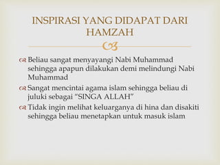 
 Beliau sangat menyayangi Nabi Muhammad
sehingga apapun dilakukan demi melindungi Nabi
Muhammad
 Sangat mencintai agama islam sehingga beliau di
juluki sebagai “SINGA ALLAH”
 Tidak ingin melihat keluarganya di hina dan disakiti
sehingga beliau menetapkan untuk masuk islam
INSPIRASI YANG DIDAPAT DARI
HAMZAH
 