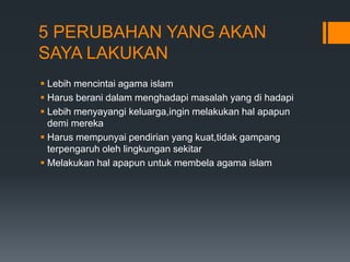 5 PERUBAHAN YANG AKAN
SAYA LAKUKAN
 Lebih mencintai agama islam
 Harus berani dalam menghadapi masalah yang di hadapi
 Lebih menyayangi keluarga,ingin melakukan hal apapun
demi mereka
 Harus mempunyai pendirian yang kuat,tidak gampang
terpengaruh oleh lingkungan sekitar
 Melakukan hal apapun untuk membela agama islam
 