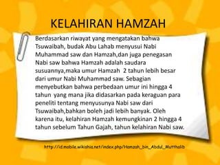 KELAHIRAN HAMZAH
Berdasarkan riwayat yang mengatakan bahwa
Tsuwaibah, budak Abu Lahab menyusui Nabi
Muhammad saw dan Hamzah,dan juga penegasan
Nabi saw bahwa Hamzah adalah saudara
susuannya,maka umur Hamzah 2 tahun lebih besar
dari umur Nabi Muhammad saw. Sebagian
menyebutkan bahwa perbedaan umur ini hingga 4
tahun yang mana jika didasarkan pada keraguan para
peneliti tentang menyusunya Nabi saw dari
Tsuwaibah,bahkan boleh jadi lebih banyak. Oleh
karena itu, kelahiran Hamzah kemungkinan 2 hingga 4
tahun sebelum Tahun Gajah, tahun kelahiran Nabi saw.
http://id.mobile.wikishia.net/index.php/Hamzah_bin_Abdul_Mutthalib
 