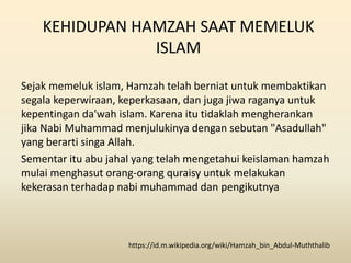 KEHIDUPAN HAMZAH SAAT MEMELUK
ISLAM
Sejak memeluk islam, Hamzah telah berniat untuk membaktikan
segala keperwiraan, keperkasaan, dan juga jiwa raganya untuk
kepentingan da'wah islam. Karena itu tidaklah mengherankan
jika Nabi Muhammad menjulukinya dengan sebutan "Asadullah"
yang berarti singa Allah.
Sementar itu abu jahal yang telah mengetahui keislaman hamzah
mulai menghasut orang-orang quraisy untuk melakukan
kekerasan terhadap nabi muhammad dan pengikutnya
https://id.m.wikipedia.org/wiki/Hamzah_bin_Abdul-Muththalib
 