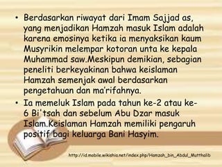 • Berdasarkan riwayat dari Imam Sajjad as,
yang menjadikan Hamzah masuk Islam adalah
karena emosinya ketika ia menyaksikan kaum
Musyrikin melempar kotoran unta ke kepala
Muhammad saw.Meskipun demikian, sebagian
peneliti berkeyakinan bahwa keislaman
Hamzah semenjak awal berdasarkan
pengetahuan dan ma’rifahnya.
• Ia memeluk Islam pada tahun ke-2 atau ke-
6 Bi'tsah dan sebelum Abu Dzar masuk
Islam.Keislaman Hamzah memiliki pengaruh
positif bagi keluarga Bani Hasyim.
http://id.mobile.wikishia.net/index.php/Hamzah_bin_Abdul_Mutthalib
 