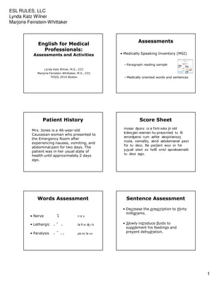 ESL RULES, LLC
Lynda Katz Wilner
Marjorie Feinstein-Whittaker



                                                                    Assessments
              English for Medical
                Professionals:
           Assessments and Activities                     • Medically Speaking Inventory (MSI)


                                                            – Paragraph reading sample
                   Lynda Katz Wilner, M.S., CCC
              Marjorie Feinstein-Whittaker, M.S., CCC
                        TESOL 2010-Boston                   – Medically oriented words and sentences




                 Patient History                                     Score Sheet
                                                           m scz ®onz z c f]rti-s ks jir old
          Mrs. Jones is a 46-year-old
                                                           k]ke ¥cn wcmcn hu prcz ntcd tu i
          Caucasian woman who presented to
                                                           cmg®cnsi rum æftd ckspiricns
          the Emergency Room after
                                                           n]zic, v mct , ænd æbd mcncl pe n
          experiencing nausea, vomiting, and
                                                           f]r tu de z. c pe cnt w z n hg
          abdominal pain for two days. The
                                                           ju ucl ste t v h l   nt l cpr kscmctli
          patient was in her usual state of
                                                           tu de z c o.
          health until approximately 2 days
          ago.




              Words Assessment                               Sentence Assessment

                                                           • Decrease the prescription to thirty
                                                             milligrams.
          • Nerve                          ngv

          • Lethargic       ¯              lc   ar ® k     • Slowly introduce fluids to
                                                             supplement his feedings and
          • Paralysis       ¯              pc ræ lc s s      prevent dehydration.




                                                                                                       1
 