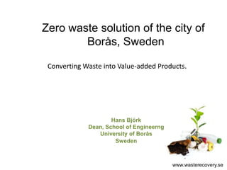 Zero waste solution of the city of
        Borås, Sweden

 Converting Waste into Value-added Products.




                     Hans Björk
             Dean, School of Engineerng
                University of Borås
                      Sweden



                                          www.wasterecovery.se
 