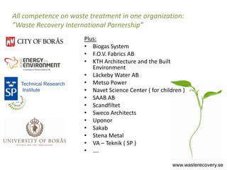 All competence on waste treatment in one organization:
”Waste Recovery International Parnership”
                       Plus:
                       • Biogas System
                       • F.O.V. Fabrics AB
                       • KTH Architecture and the Built
                          Environment
                       • Läckeby Water AB
  Technical Research   • Metso Power
   Institute           • Navet Science Center ( for children )
                       • SAAB AB
                       • Scandfiltet
                       • Sweco Architects
                       • Uponor
                       • Sakab
                       • Stena Metal
                       • VA – Teknik ( SP )
                       • ….

                                                         www.wasterecovery.se
 