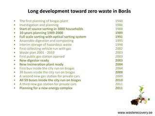 Long development toward zero waste in Borås
•   The first planning of biogas plant               1940
•   Investigation and planning                       1986
•   Start of source sorting in 3000 households       1988
•   10-years planning 1989-2000                      1989
•   Full scale sorting with optical sorting system   1991
•   Anaerobic digestion and composting               1995
•   Interim storage of hazardous waste               1998
•   First collecting vehicle run with gas            2002
•   Waste plan 2001 - 2010                           2003
•   First public gas station opened                  2003
•   New digestor ready                               2003
•   New incineration plant ready                     2004
•   First bus inside the city run on biogas          2004
•   39 buses inside the city run on biogas           2008
•   A second new gas station for private cars        2009
•   All 59 buses inside the city run on biogas       2010
•   A third new gas station for private cars         2011
•   Planning for a new energy complex                2011




                                                      www.wasterecovery.se
 