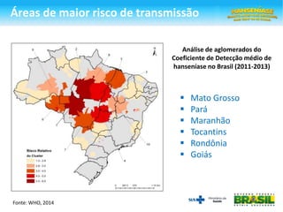 Análise de aglomerados do
Coeficiente de Detecção médio de
hanseníase no Brasil (2011-2013)
Fonte: WHO, 2014
 Mato Grosso
 Pará
 Maranhão
 Tocantins
 Rondônia
 Goiás
Áreas de maior risco de transmissão
 