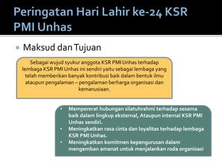  Maksud danTujuan
Sebagai wujud syukur anggota KSR PMI Unhas terhadap
lembaga KSR PMI Unhas ini sendiri yaitu sebagai lembaga yang
telah memberikan banyak kontribusi baik dalam bentuk ilmu
ataupun pengalaman – pengalaman berharga organisasi dan
kemanusiaan.
• Mempererat hubungan silatuhrahmi terhadap sesama
baik dalam lingkup eksternal, Ataupun internal KSR PMI
Unhas sendiri.
• Meningkatkan rasa cinta dan loyalitas terhadap lembaga
KSR PMI Unhas.
• Meningkatkan komitmen kepengurusan dalam
mengemban amanat untuk menjalankan roda organisasi
 