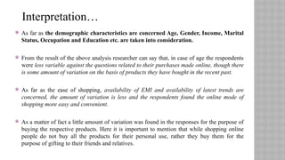  As far as the demographic characteristics are concerned Age, Gender, Income, Marital
Status, Occupation and Education etc. are taken into consideration.
 From the result of the above analysis researcher can say that, in case of age the respondents
were less variable against the questions related to their purchases made online, though there
is some amount of variation on the basis of products they have bought in the recent past.
 As far as the ease of shopping, availability of EMI and availability of latest trends are
concerned, the amount of variation is less and the respondents found the online mode of
shopping more easy and convenient.
 As a matter of fact a little amount of variation was found in the responses for the purpose of
buying the respective products. Here it is important to mention that while shopping online
people do not buy all the products for their personal use, rather they buy them for the
purpose of gifting to their friends and relatives.
Interpretation…
 