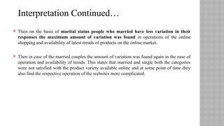  Then on the basis of marital status people who married have less variation in their
responses the maximum amount of variation was found in operations of the online
shopping and availability of latest trends of products on the online market.
 Then in case of the married couples the amount of variation was found again in the ease of
operation and availability of trends. This states that married and single both the categories
were not satisfied with the product variety available online and at some point of time they
also find the respective operation of the websites more complicated.
Interpretation Continued…
 