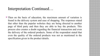  Then on the basis of education, the maximum amount of variation is
found in the delivery system and ease of shopping. The responses stated
that other than the popular websites they are being directed to another
page of third party and then they are able to buy the products. This
process also creates a doubt regarding the financial transaction and even
the delivery of the ordered products. Some of the respondent stated that
even the quality of the ordered products was not as mentioned in the
specification given in the product details.
Interpretation Continued…
 