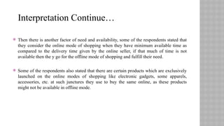  Then there is another factor of need and availability, some of the respondents stated that
they consider the online mode of shopping when they have minimum available time as
compared to the delivery time given by the online seller, if that much of time is not
available then the y go for the offline mode of shopping and fulfill their need.
 Some of the respondents also stated that there are certain products which are exclusively
launched on the online modes of shopping like electronic gadgets, some apparels,
accessories, etc. at such junctures they use to buy the same online, as these products
might not be available in offline mode.
Interpretation Continue…
 